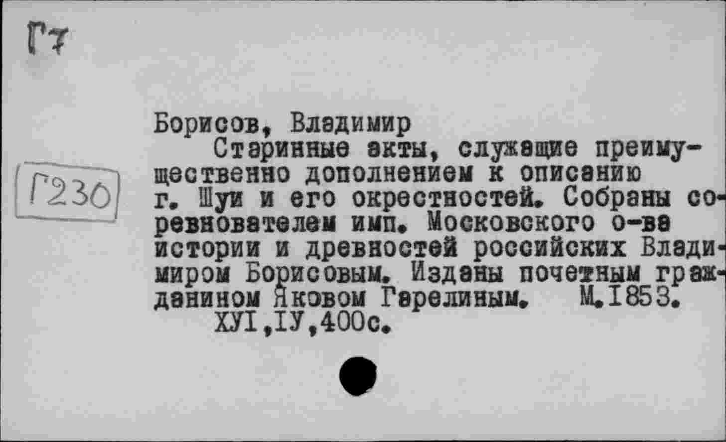 ﻿Борисов, Владимир
Старинные акты, служащие преимущественно дополнением к описанию г. Шуи и его окрестностей. Собраны со ревновэтелем имп. Московского о-ва истории и древностей российских Влади миром Борисовым. Изданы почетным грак данином Яковом Гарелиным. М.І853.
ХУ1,1У,400с.